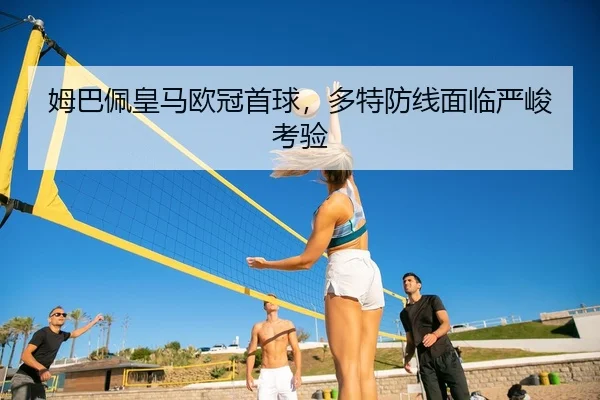 姆巴佩皇马欧冠首球，多特防线面临严峻考验 | leyu
