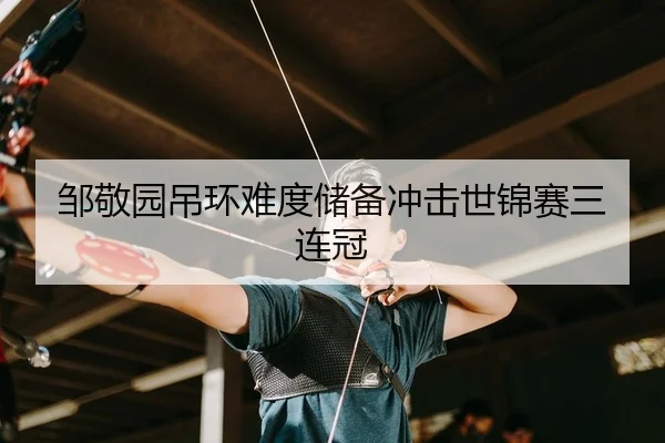邹敬园吊环难度储备冲击世锦赛三连冠 - leyu
